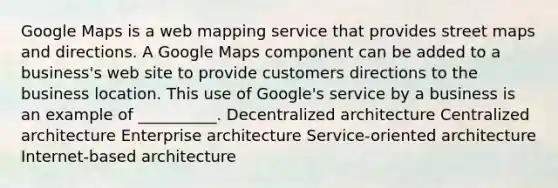 Google Maps is a web mapping service that provides street maps and directions. A Google Maps component can be added to a business's web site to provide customers directions to the business location. This use of Google's service by a business is an example of __________. Decentralized architecture Centralized architecture Enterprise architecture Service-oriented architecture Internet-based architecture