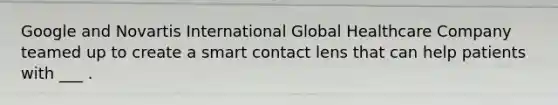 Google and Novartis International Global Healthcare Company teamed up to create a smart contact lens that can help patients with ___ .