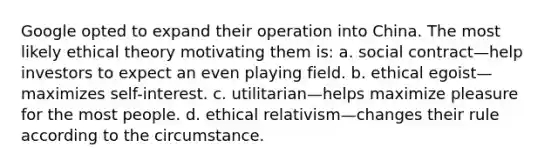 Google opted to expand their operation into China. The most likely ethical theory motivating them is: a. social contract—help investors to expect an even playing field. b. ethical egoist—maximizes self-interest. c. utilitarian—helps maximize pleasure for the most people. d. ethical relativism—changes their rule according to the circumstance.