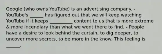 Google (who owns YouTube) is an advertising company. - YouTube's ______ has figured out that we will keep watching YouTube if it keeps __________ content to us that is more extreme & more incendiary than what we went there to find. - People have a desire to look behind the curtain, to dig deeper, to uncover more secrets, to be more in the know. This feeling is ______.