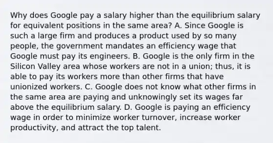 Why does Google pay a salary higher than the equilibrium salary for equivalent positions in the same​ area? A. Since Google is such a large firm and produces a product used by so many​ people, the government mandates an efficiency wage that Google must pay its engineers. B. Google is the only firm in the Silicon Valley area whose workers are not in a​ union; thus, it is able to pay its workers more than other firms that have unionized workers. C. Google does not know what other firms in the same area are paying and unknowingly set its wages far above the equilibrium salary. D. Google is paying an efficiency wage in order to minimize worker​ turnover, increase worker​ productivity, and attract the top talent.