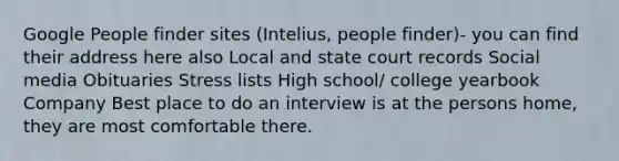 Google People finder sites (Intelius, people finder)- you can find their address here also Local and state court records Social media Obituaries Stress lists High school/ college yearbook Company Best place to do an interview is at the persons home, they are most comfortable there.