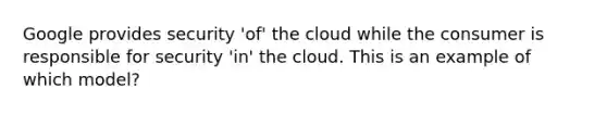 Google provides security 'of' the cloud while the consumer is responsible for security 'in' the cloud. This is an example of which model?