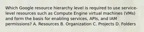 Which Google resource hierarchy level is required to use service-level resources such as Compute Engine virtual machines (VMs) and form the basis for enabling services, APIs, and IAM permissions? A. Resources B. Organization C. Projects D. Folders