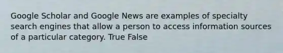 Google Scholar and Google News are examples of specialty search engines that allow a person to access information sources of a particular category. True False