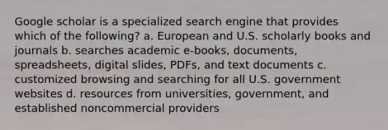 Google scholar is a specialized search engine that provides which of the following? a. European and U.S. scholarly books and journals b. searches academic e-books, documents, spreadsheets, digital slides, PDFs, and text documents c. customized browsing and searching for all U.S. government websites d. resources from universities, government, and established noncommercial providers