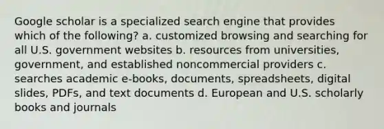 Google scholar is a specialized search engine that provides which of the following? a. customized browsing and searching for all U.S. government websites b. resources from universities, government, and established noncommercial providers c. searches academic e-books, documents, spreadsheets, digital slides, PDFs, and text documents d. European and U.S. scholarly books and journals