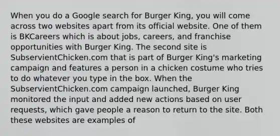 When you do a Google search for Burger King, you will come across two websites apart from its official website. One of them is BKCareers which is about jobs, careers, and franchise opportunities with Burger King. The second site is SubservientChicken.com that is part of Burger King's marketing campaign and features a person in a chicken costume who tries to do whatever you type in the box. When the SubservientChicken.com campaign launched, Burger King monitored the input and added new actions based on user requests, which gave people a reason to return to the site. Both these websites are examples of