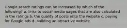 Google search ratings can be increased by which of the following? a. links to social media pages that are also calculated in the ratings b. the quality of posts onto the website c. paying for Google ads d. building an attractive website