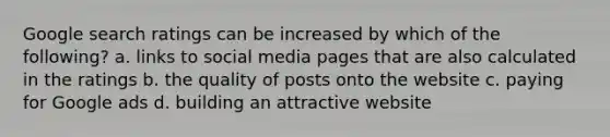 Google search ratings can be increased by which of the following? a. links to social media pages that are also calculated in the ratings b. the quality of posts onto the website c. paying for Google ads d. building an attractive website