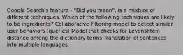 Google Search's feature - "Did you mean", is a mixture of different techniques. Which of the following techniques are likely to be ingredients? Collaborative Filtering model to detect similar user behaviors (queries) Model that checks for Levenshtein distance among the dictionary terms Translation of sentences into multiple languages