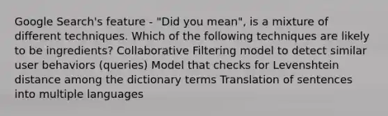 Google Search's feature - "Did you mean", is a mixture of different techniques. Which of the following techniques are likely to be ingredients? Collaborative Filtering model to detect similar user behaviors (queries) Model that checks for Levenshtein distance among the dictionary terms Translation of sentences into multiple languages