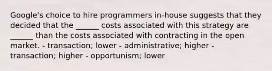 Google's choice to hire programmers in-house suggests that they decided that the ______ costs associated with this strategy are ______ than the costs associated with contracting in the open market. - transaction; lower - administrative; higher - transaction; higher - opportunism; lower