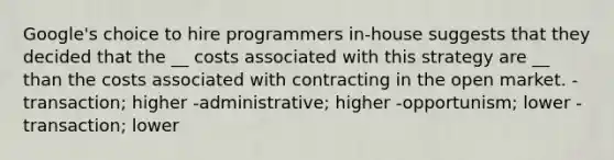 Google's choice to hire programmers in-house suggests that they decided that the __ costs associated with this strategy are __ than the costs associated with contracting in the open market. -transaction; higher -administrative; higher -opportunism; lower -transaction; lower