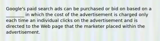 ​Google's paid search ads can be purchased or bid on based on a​ ________ in which the cost of the advertisement is charged only each time an individual clicks on the advertisement and is directed to the Web page that the marketer placed within the advertisement.