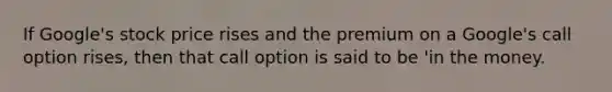 If Google's stock price rises and the premium on a Google's call option rises, then that call option is said to be 'in the money.