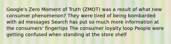 Google's Zero Moment of Truth (ZMOT) was a result of what new consumer phenomenon? They were tired of being bombarded with ad messages Search has put so much more information at the consumers' fingertips The consumer loyalty loop People were getting confused when standing at the store shelf