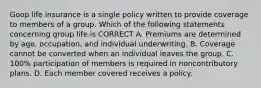 Goop life insurance is a single policy written to provide coverage to members of a group. Which of the following statements concerning group life is CORRECT A. Premiums are determined by age, occupation, and individual underwriting. B. Coverage cannot be converted when an individual leaves the group. C. 100% participation of members is required in noncontributory plans. D. Each member covered receives a policy.