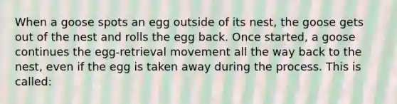 When a goose spots an egg outside of its nest, the goose gets out of the nest and rolls the egg back. Once started, a goose continues the egg-retrieval movement all the way back to the nest, even if the egg is taken away during the process. This is called: