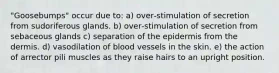 "Goosebumps" occur due to: a) over‑stimulation of secretion from sudoriferous glands. b) over‑stimulation of secretion from sebaceous glands c) separation of <a href='https://www.questionai.com/knowledge/kBFgQMpq6s-the-epidermis' class='anchor-knowledge'>the epidermis</a> from <a href='https://www.questionai.com/knowledge/kEsXbG6AwS-the-dermis' class='anchor-knowledge'>the dermis</a>. d) vasodilation of <a href='https://www.questionai.com/knowledge/kZJ3mNKN7P-blood-vessels' class='anchor-knowledge'>blood vessels</a> in the skin. e) the action of arrector pili muscles as they raise hairs to an upright position.