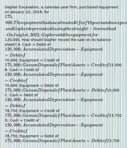 Gopher Excavation, a calendar-year firm, purchased equipment on January 1st, 2018, for 175,000. The equipment had an estimated life of 10 years and no expected salvage value, and Gopher depreciated it using the straight-line method. On July 1st, 2022, Gopher sold the equipment for120,000. How should Gopher record the sale on its balance sheet? A. Cash = Debit of 120,000; Accumulated Depreciation—Equipment = Debit of70,000; Equipment = Credit of 175,000; Gain on Disposal of Plant Assets = Credit of15,000 B. Cash = Credit of 120,000; Accumulated Depreciation—Equipment = Credit of70,000; Equipment = Debit of 175,000; Gain on Disposal of Plant Assets = Debit of15,000 C. Cash = Debit of 120,000; Accumulated Depreciation—Equipment = Debit of78,750; Equipment = Credit of 175,000; Gain on Disposal of Plant Assets = Credit of23,750 D. Cash = Credit of 120,000; Accumulated Depreciation—Equipment = Credit of78,750; Equipment = Debit of 175,000; Gain on Disposal of Plant Assets = Debit of23,750