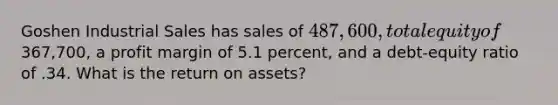 Goshen Industrial Sales has sales of 487,600, total equity of367,700, a profit margin of 5.1 percent, and a debt-equity ratio of .34. What is the return on assets?