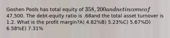 Goshen Pools has total equity of 358,200 and net income of47,500. The debt-equity ratio is .68and the total asset turnover is 1.2. What is the profit margin?A) 4.82%B) 5.23%C) 5.67%D) 6.58%E) 7.31%