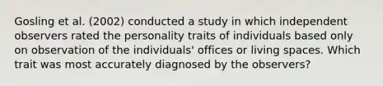 Gosling et al. (2002) conducted a study in which independent observers rated the personality traits of individuals based only on observation of the individuals' offices or living spaces. Which trait was most accurately diagnosed by the observers?