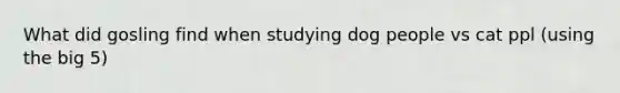 What did gosling find when studying dog people vs cat ppl (using the big 5)