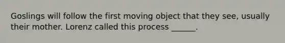 Goslings will follow the first moving object that they see, usually their mother. Lorenz called this process ______.