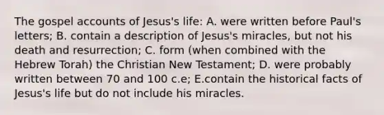 The gospel accounts of Jesus's life: A. were written before Paul's letters; B. contain a description of Jesus's miracles, but not his death and resurrection; C. form (when combined with the Hebrew Torah) the Christian New Testament; D. were probably written between 70 and 100 c.e; E.contain the historical facts of Jesus's life but do not include his miracles.