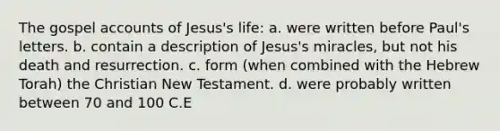 The gospel accounts of Jesus's life: a. were written before Paul's letters. b. contain a description of Jesus's miracles, but not his death and resurrection. c. form (when combined with the Hebrew Torah) the Christian New Testament. d. were probably written between 70 and 100 C.E