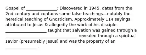 Gospel of _______________: Discovered in 1945, dates from the 2nd century and contains some false teachings—notably the heretical teaching of Gnosticism. Approximately 114 sayings attributed to Jesus & allegedly the work of his disciple. ____________________ taught that salvation was gained through a ___________________________________ revealed through a spiritual savior (presumably Jesus) and was the property of an _______________ .