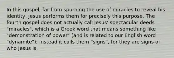 In this gospel, far from spurning the use of miracles to reveal his identity, Jesus performs them for precisely this purpose. The fourth gospel does not actually call Jesus' spectacular deeds "miracles", which is a Greek word that means something like "demonstration of power" (and is related to our English word "dynamite"); instead it calls them "signs", for they are signs of who Jesus is.