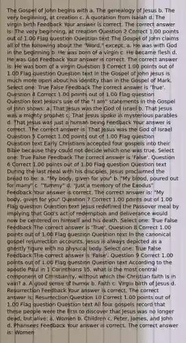 The Gospel of John begins with a. The genealogy of Jesus b. The very beginning, at creation c. A quotation from Isaiah d. The virgin birth Feedback Your answer is correct. The correct answer is: The very beginning, at creation Question 2 Correct 1.00 points out of 1.00 Flag question Question text The Gospel of John claims all of the following about the "Word," except: a. He was with God in the beginning b. He was born of a virgin c. He became flesh d. He was God Feedback Your answer is correct. The correct answer is: He was born of a virgin Question 3 Correct 1.00 points out of 1.00 Flag question Question text In the Gospel of John Jesus is much more open about his identity than in the Gospel of Mark. Select one: True False Feedback The correct answer is 'True'. Question 4 Correct 1.00 points out of 1.00 Flag question Question text Jesus's use of the "I am" statements in the Gospel of John shows: a. That Jesus was the God of Israel b. That Jesus was a mighty prophet c. That Jesus spoke in mysterious parables d. That Jesus was just a human being Feedback Your answer is correct. The correct answer is: That Jesus was the God of Israel Question 5 Correct 1.00 points out of 1.00 Flag question Question text Early Christians accepted four gospels into their Bible because they could not decide which one was true. Select one: True False Feedback The correct answer is 'False'. Question 6 Correct 1.00 points out of 1.00 Flag question Question text During the last meal with his disciples, Jesus proclaimed the bread to be: a. "My body, given for you" b. "My blood, poured out for many" c. "Yummy" d. "Just a memory of the Exodus" Feedback Your answer is correct. The correct answer is: "My body, given for you" Question 7 Correct 1.00 points out of 1.00 Flag question Question text Jesus redefined the Passover meal by implying that God's act of redemption and deliverance would now be centered on himself and his death. Select one: True False Feedback The correct answer is 'True'. Question 8 Correct 1.00 points out of 1.00 Flag question Question text In the canonical gospel resurrection accounts, Jesus is always depicted as a ghostly figure with no physical body. Select one: True False Feedback The correct answer is 'False'. Question 9 Correct 1.00 points out of 1.00 Flag question Question text According to the apostle Paul in 1 Corinthians 15, what is the most central component of Christianity, without which the Christian faith is in vain? a. A good sense of humor b. Faith c. Virgin birth of Jesus d. Resurrection Feedback Your answer is correct. The correct answer is: Resurrection Question 10 Correct 1.00 points out of 1.00 Flag question Question text All four gospels record that these people were the first to discover that Jesus was no longer dead, but alive: a. Women b. Children c. Peter, James, and John d. Pharisees Feedback Your answer is correct. The correct answer is: Women