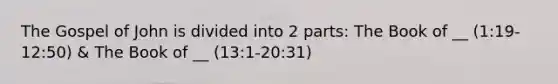 The Gospel of John is divided into 2 parts: The Book of __ (1:19-12:50) & The Book of __ (13:1-20:31)