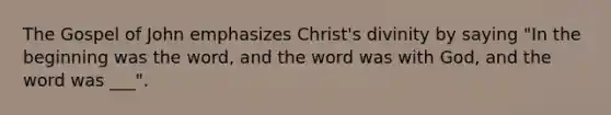 The Gospel of John emphasizes Christ's divinity by saying "In the beginning was the word, and the word was with God, and the word was ___".