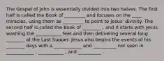 The Gospel of John is essentially divided into two halves. The first half is called the Book of _________ and focuses on the ____ miracles, using them as _________ to point to Jesus' divinity. The second half is called the Book of ________ , and it starts with Jesus washing the ___________ feet and then delivering several long ________ at the Last Supper. Jesus also begins the events of his ________ days with a ____________ and __________ not seen in ____________ , ___________ , and __________ .