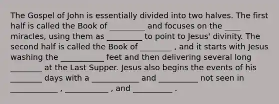 The Gospel of John is essentially divided into two halves. The first half is called the Book of _________ and focuses on the ____ miracles, using them as _________ to point to Jesus' divinity. The second half is called the Book of ________ , and it starts with Jesus washing the ___________ feet and then delivering several long ________ at the Last Supper. Jesus also begins the events of his ________ days with a ____________ and __________ not seen in ____________ , ___________ , and __________ .