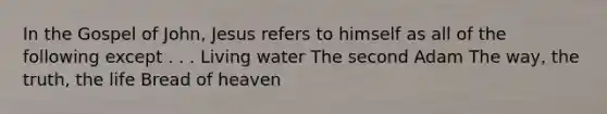 In the Gospel of John, Jesus refers to himself as all of the following except . . . Living water The second Adam The way, the truth, the life Bread of heaven