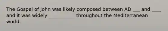 The Gospel of John was likely composed between AD ___ and ____ and it was widely ___________ throughout the Mediterranean world.