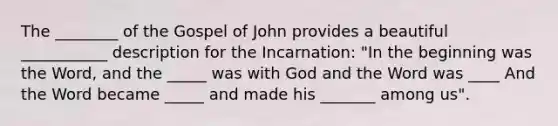 The ________ of the Gospel of John provides a beautiful ___________ description for the Incarnation: "In the beginning was the Word, and the _____ was with God and the Word was ____ And the Word became _____ and made his _______ among us".