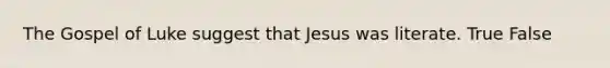 The Gospel of Luke suggest that Jesus was literate. True False