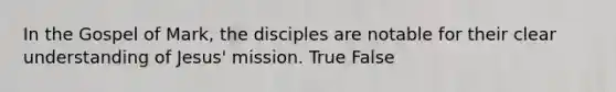 In the Gospel of Mark, the disciples are notable for their clear understanding of Jesus' mission. True False