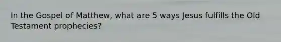 In the Gospel of Matthew, what are 5 ways Jesus fulfills the Old Testament prophecies?