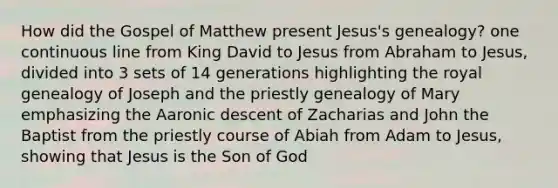 How did the Gospel of Matthew present Jesus's genealogy? one continuous line from King David to Jesus from Abraham to Jesus, divided into 3 sets of 14 generations highlighting the royal genealogy of Joseph and the priestly genealogy of Mary emphasizing the Aaronic descent of Zacharias and John the Baptist from the priestly course of Abiah from Adam to Jesus, showing that Jesus is the Son of God