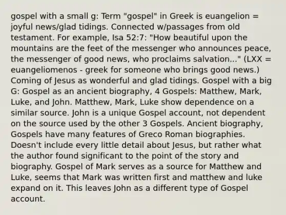 gospel with a small g: Term "gospel" in Greek is euangelion = joyful news/glad tidings. Connected w/passages from old testament. For example, Isa 52:7: "How beautiful upon the mountains are the feet of the messenger who announces peace, the messenger of good news, who proclaims salvation..." (LXX = euangeliomenos - greek for someone who brings good news.) Coming of Jesus as wonderful and glad tidings. Gospel with a big G: Gospel as an ancient biography, 4 Gospels: Matthew, Mark, Luke, and John. Matthew, Mark, Luke show dependence on a similar source. John is a unique Gospel account, not dependent on the source used by the other 3 Gospels. Ancient biography, Gospels have many features of Greco Roman biographies. Doesn't include every little detail about Jesus, but rather what the author found significant to the point of the story and biography. Gospel of Mark serves as a source for Matthew and Luke, seems that Mark was written first and matthew and luke expand on it. This leaves John as a different type of Gospel account.