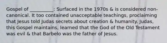 Gospel of __________: Surfaced in the 1970s & is considered non-canonical. It too contained unacceptable teachings, proclaiming that Jesus told Judas secrets about creation & humanity. Judas, this Gospel maintains, learned that the God of the Old Testament was evil & that Barbelo was the father of Jesus.