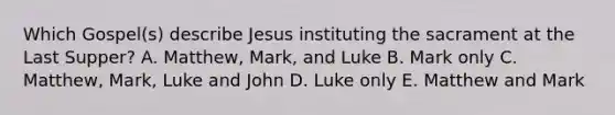 Which Gospel(s) describe Jesus instituting the sacrament at the Last Supper? A. Matthew, Mark, and Luke B. Mark only C. Matthew, Mark, Luke and John D. Luke only E. Matthew and Mark