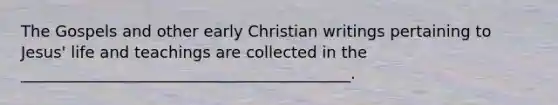 The Gospels and other early Christian writings pertaining to Jesus' life and teachings are collected in the __________________________________________.